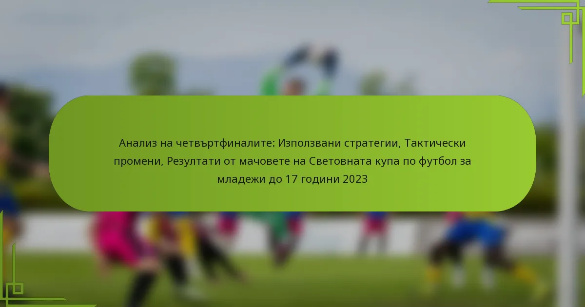 Анализ на четвъртфиналите: Използвани стратегии, Тактически промени, Резултати от мачовете на Световната купа по футбол за младежи до 17 години 2023