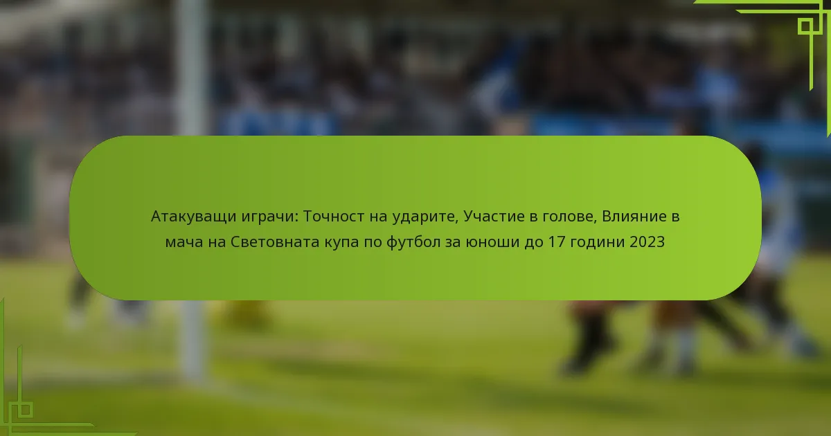Атакуващи играчи: Точност на ударите, Участие в голове, Влияние в мача на Световната купа по футбол за юноши до 17 години 2023