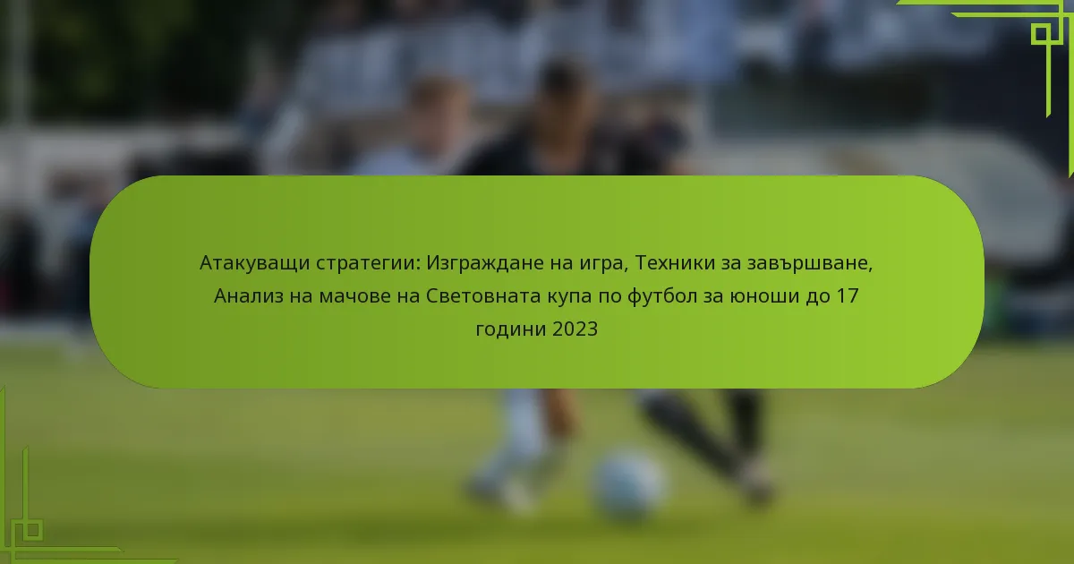 Атакуващи стратегии: Изграждане на игра, Техники за завършване, Анализ на мачове на Световната купа по футбол за юноши до 17 години 2023