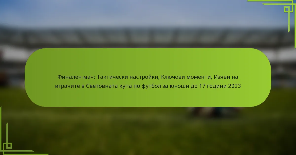Финален мач: Тактически настройки, Ключови моменти, Изяви на играчите в Световната купа по футбол за юноши до 17 години 2023