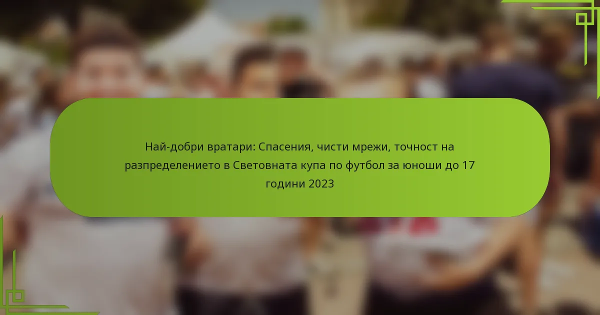 Най-добри вратари: Спасения, чисти мрежи, точност на разпределението в Световната купа по футбол за юноши до 17 години 2023