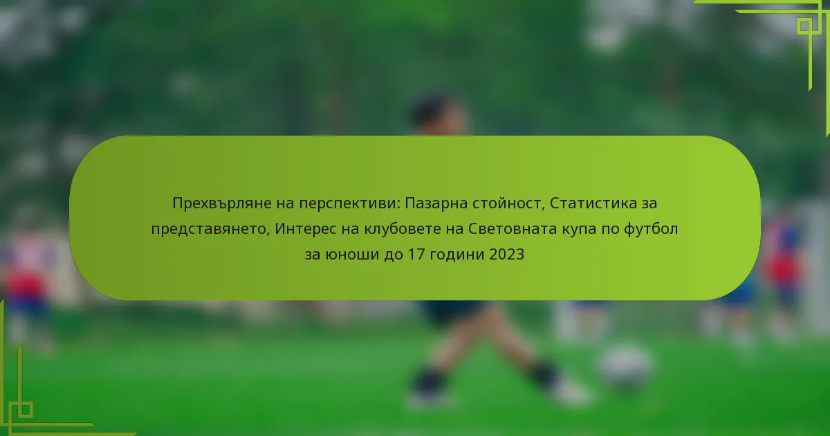 Прехвърляне на перспективи: Пазарна стойност, Статистика за представянето, Интерес на клубовете на Световната купа по футбол за юноши до 17 години 2023