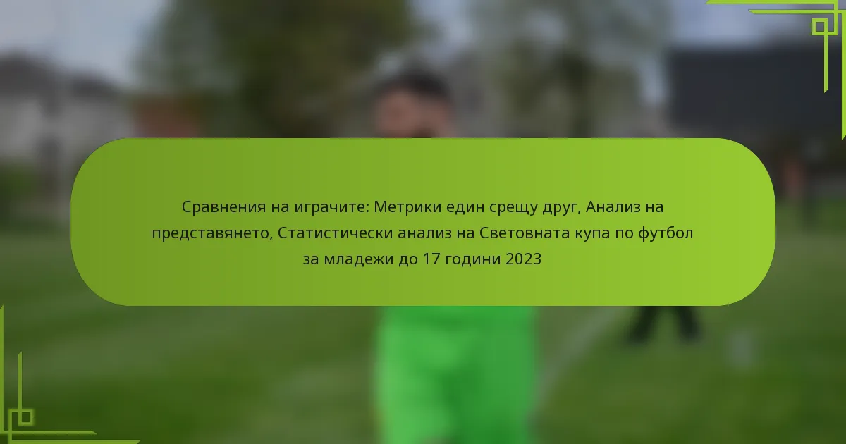 Сравнения на играчите: Метрики един срещу друг, Анализ на представянето, Статистически анализ на Световната купа по футбол за младежи до 17 години 2023