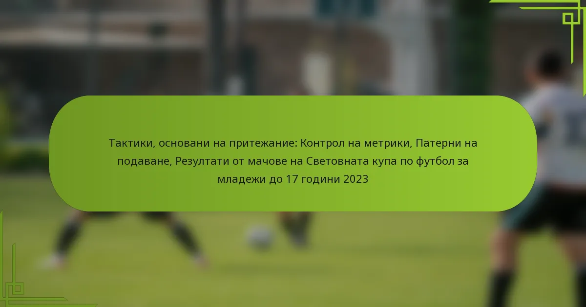Тактики, основани на притежание: Контрол на метрики, Патерни на подаване, Резултати от мачове на Световната купа по футбол за младежи до 17 години 2023