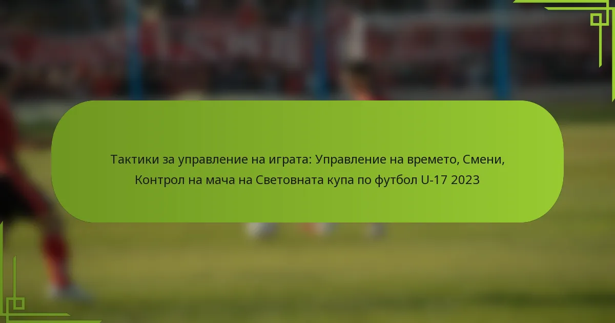 Тактики за управление на играта: Управление на времето, Смени, Контрол на мача на Световната купа по футбол U-17 2023