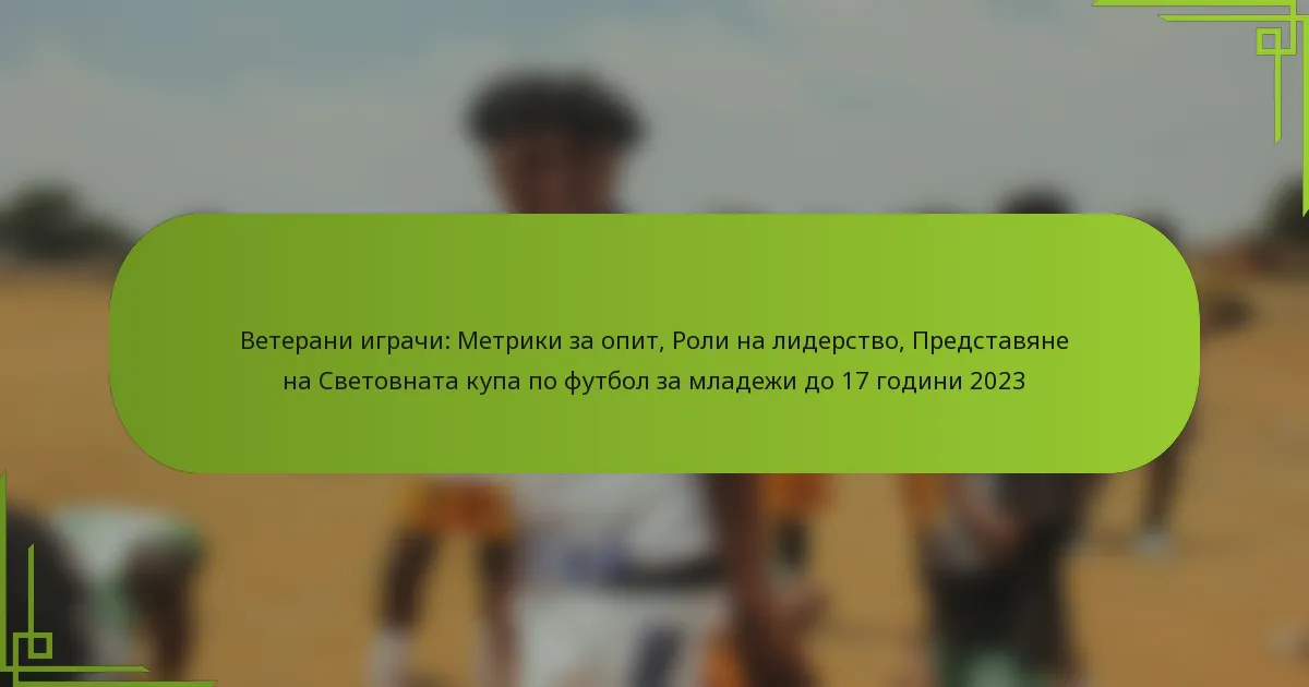 Ветерани играчи: Метрики за опит, Роли на лидерство, Представяне на Световната купа по футбол за младежи до 17 години 2023