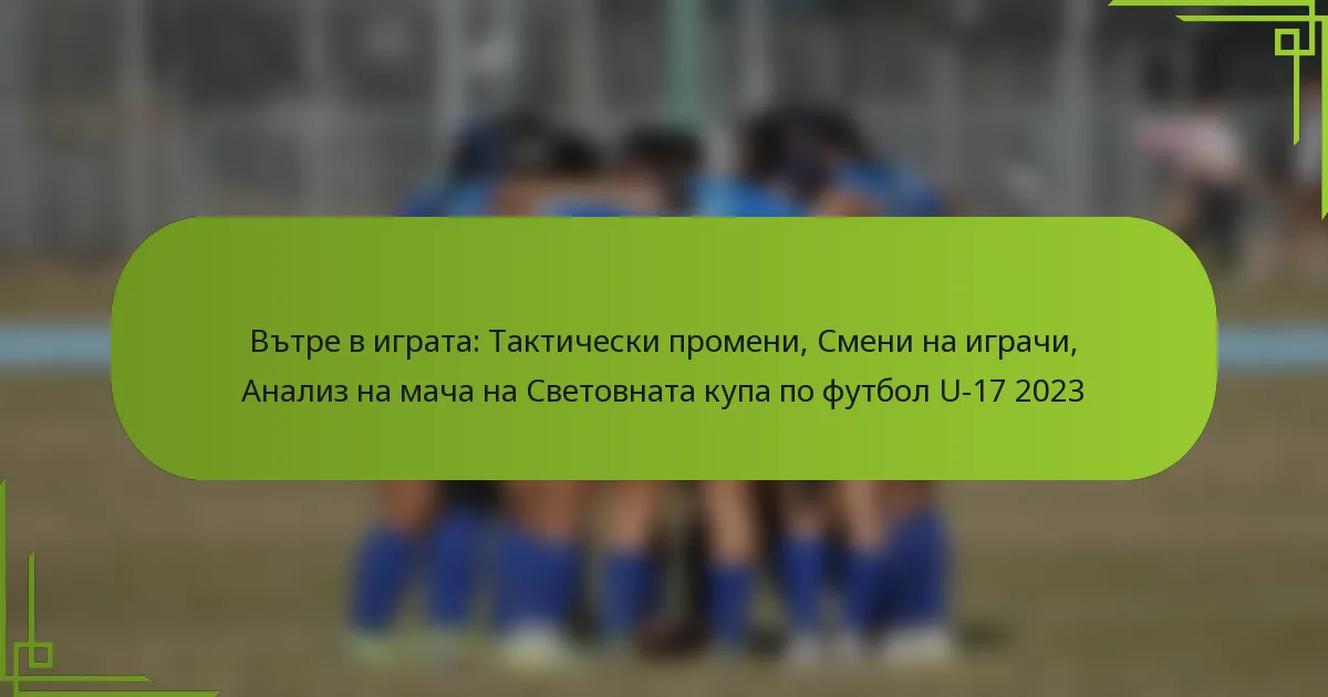 Вътре в играта: Тактически промени, Смени на играчи, Анализ на мача на Световната купа по футбол U-17 2023