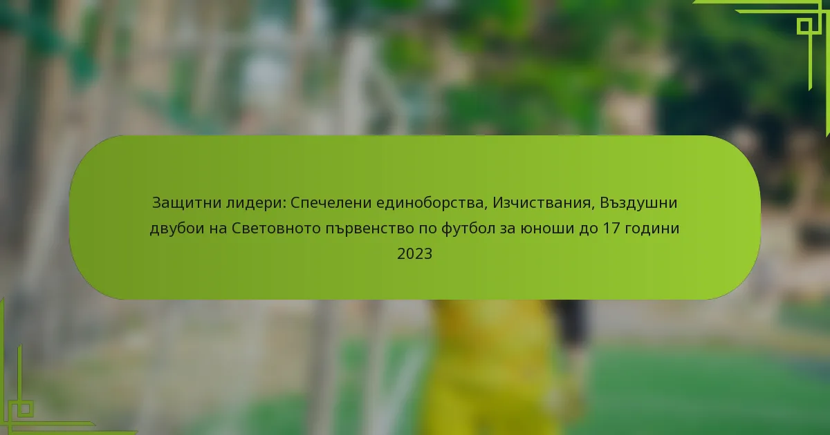 Защитни лидери: Спечелени единоборства, Изчиствания, Въздушни двубои на Световното първенство по футбол за юноши до 17 години 2023