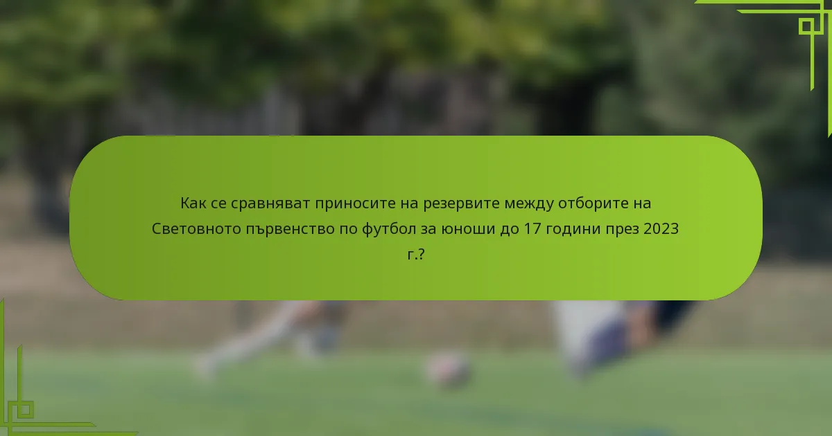 Как се сравняват приносите на резервите между отборите на Световното първенство по футбол за юноши до 17 години през 2023 г.?