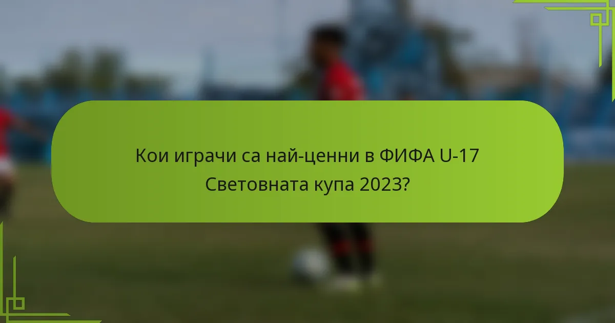 Кои играчи са най-ценни в ФИФА U-17 Световната купа 2023?