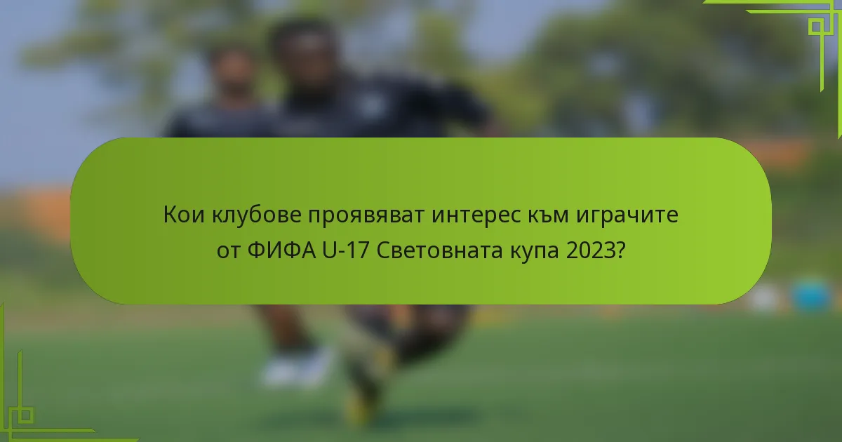 Кои клубове проявяват интерес към играчите от ФИФА U-17 Световната купа 2023?